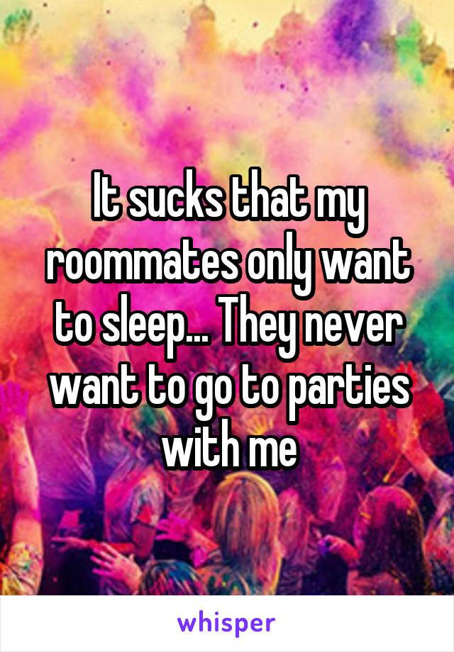 It sucks that my roommates only want to sleep... They never want to go to parties with me