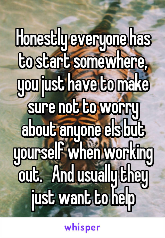 Honestly everyone has to start somewhere, you just have to make sure not to worry about anyone els but yourself when working out.   And usually they just want to help