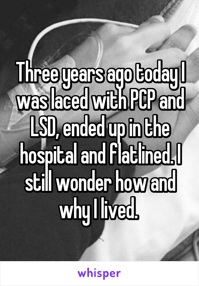 Three years ago today I was laced with PCP and LSD, ended up in the hospital and flatlined. I still wonder how and why I lived. 