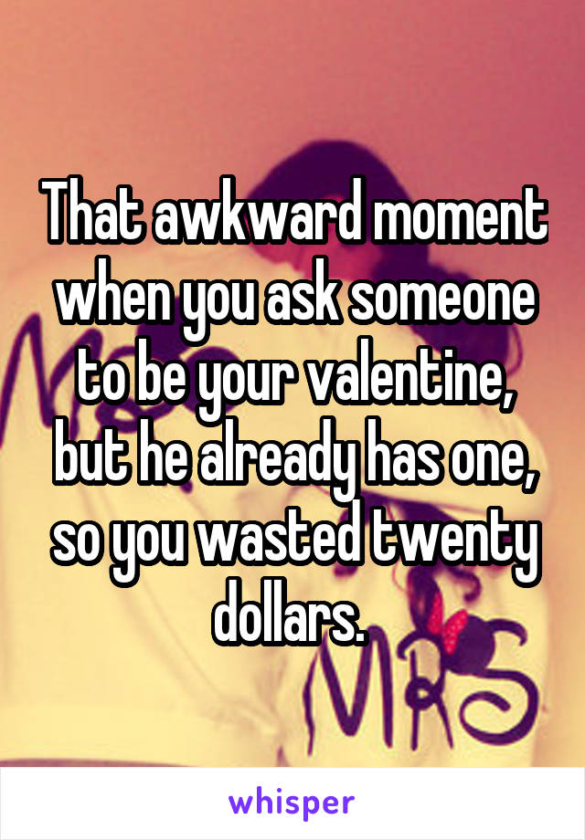 That awkward moment when you ask someone to be your valentine, but he already has one, so you wasted twenty dollars. 