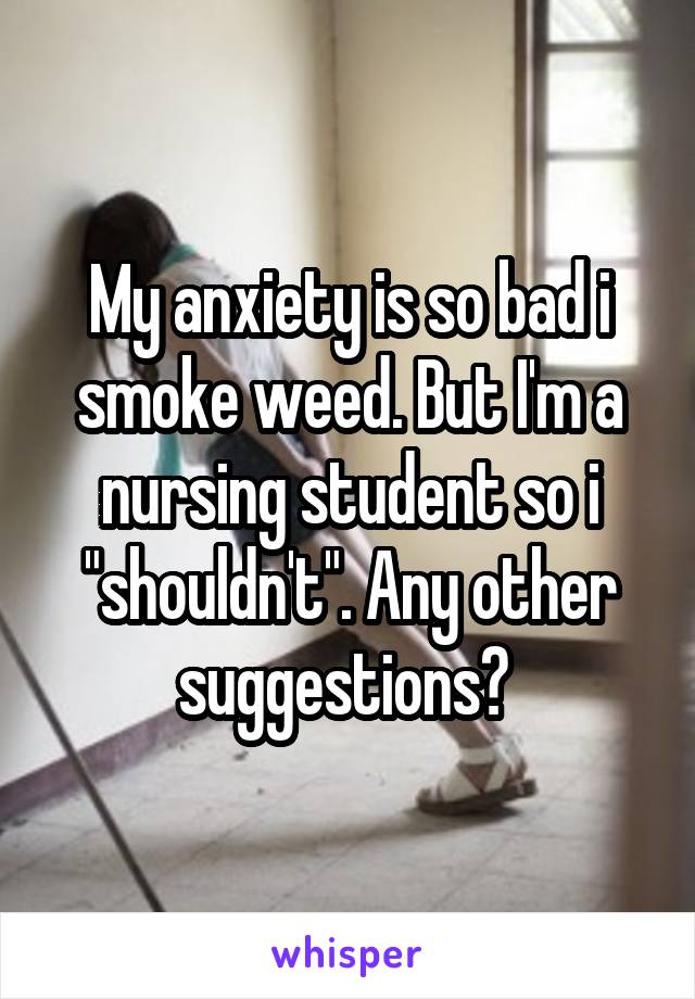 My anxiety is so bad i smoke weed. But I'm a nursing student so i "shouldn't". Any other suggestions? 