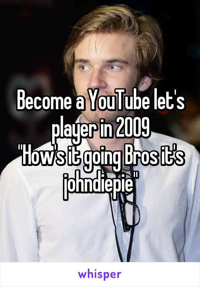 Become a YouTube let's player in 2009
"How's it going Bros it's johndiepie"