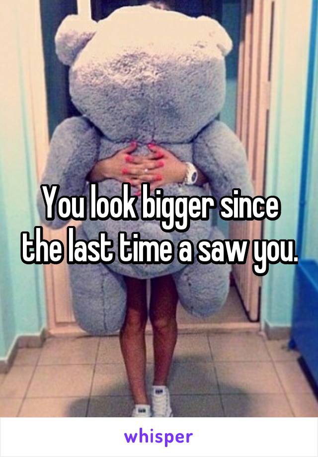 You look bigger since the last time a saw you.