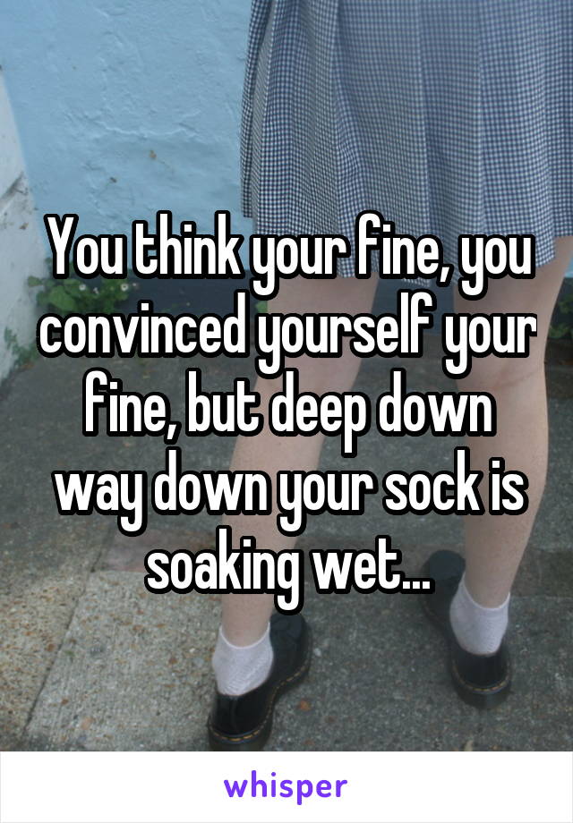 You think your fine, you convinced yourself your fine, but deep down way down your sock is soaking wet...