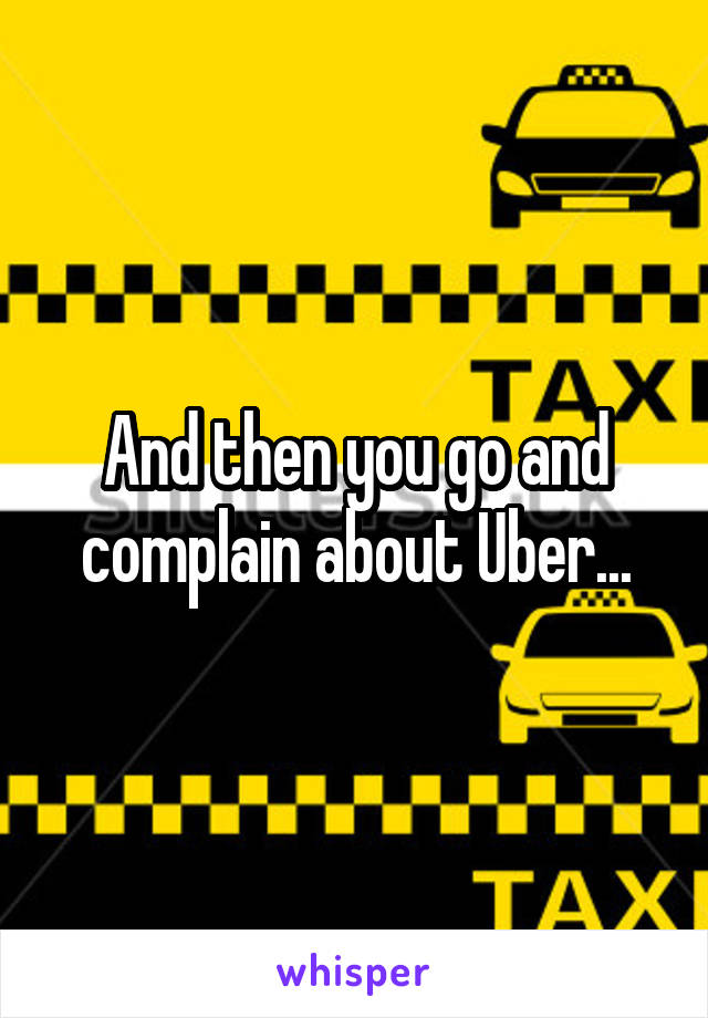 And then you go and complain about Uber...