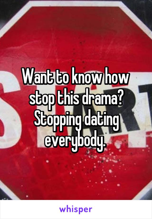 Want to know how  stop this drama? Stopping dating everybody. 