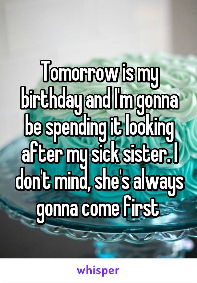 Tomorrow is my birthday and I'm gonna be spending it looking after my sick sister. I don't mind, she's always gonna come first 