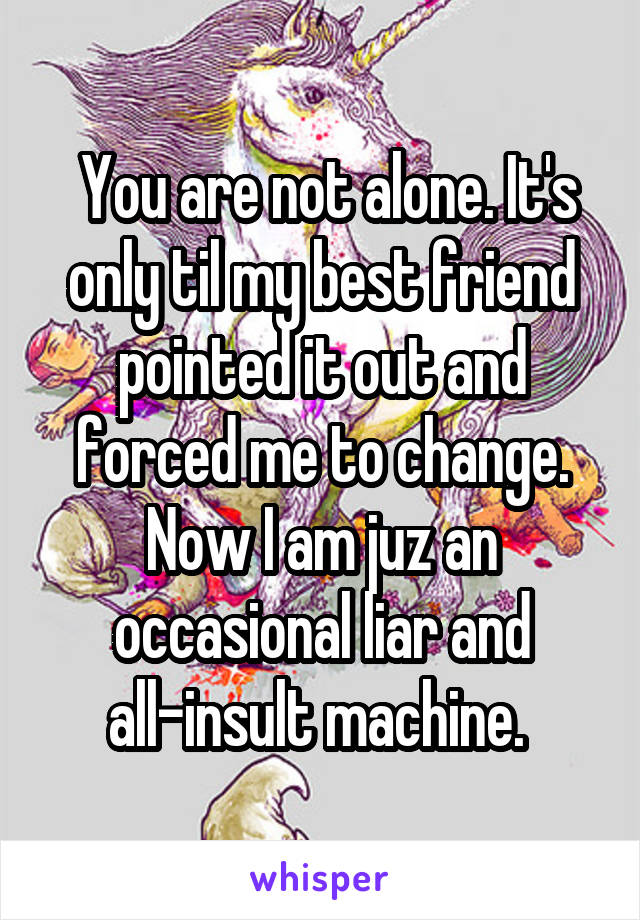  You are not alone. It's only til my best friend pointed it out and forced me to change. Now I am juz an occasional liar and all-insult machine. 