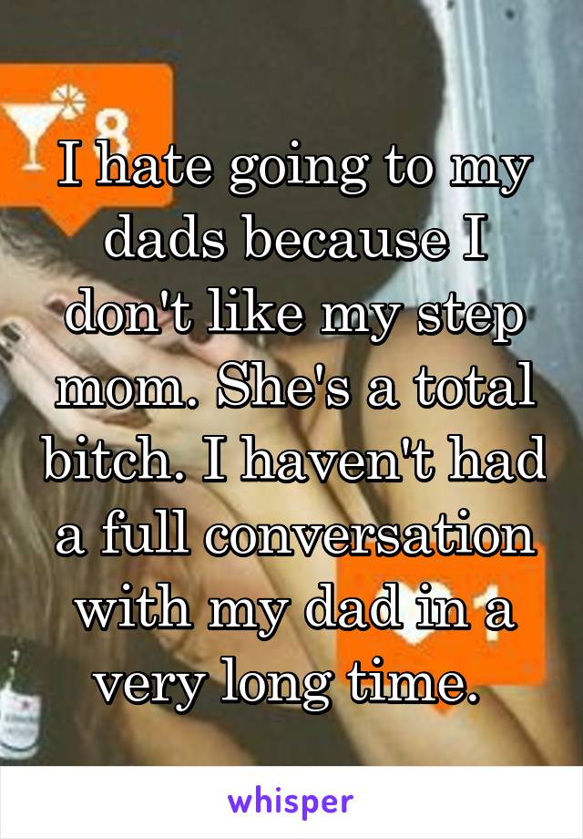 I hate going to my dads because I don't like my step mom. She's a total bitch. I haven't had a full conversation with my dad in a very long time. 