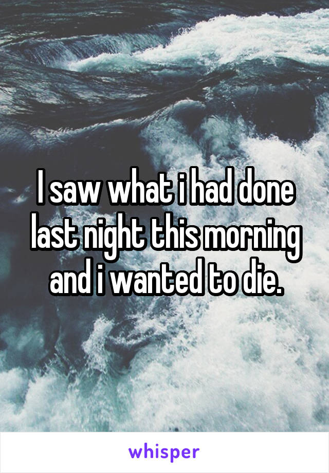 I saw what i had done last night this morning and i wanted to die.