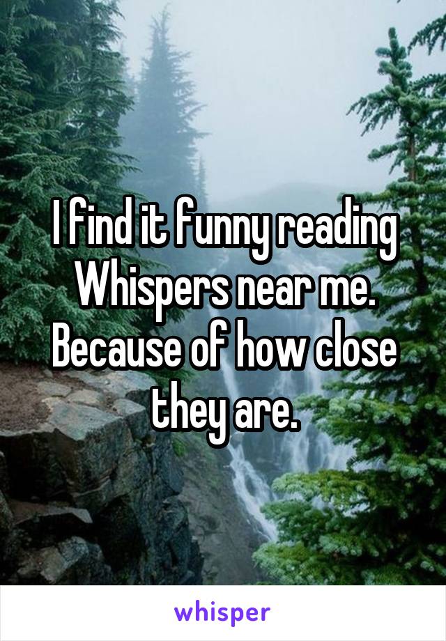 I find it funny reading Whispers near me. Because of how close they are.