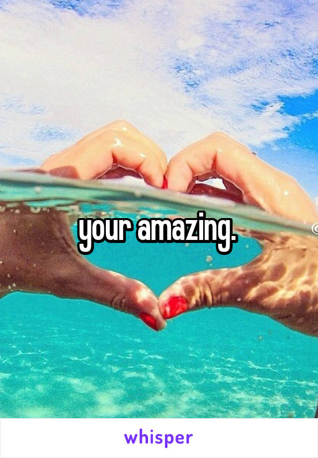 your amazing. 