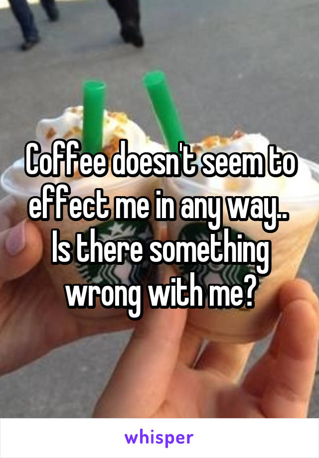 Coffee doesn't seem to effect me in any way.. 
Is there something wrong with me?