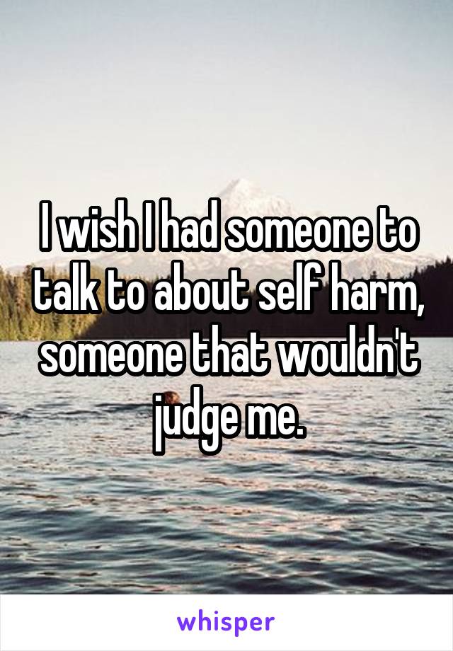 I wish I had someone to talk to about self harm, someone that wouldn't judge me.