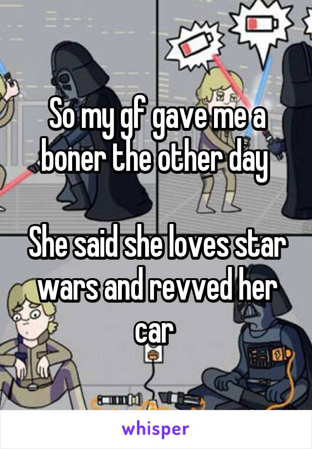 So my gf gave me a boner the other day 

She said she loves star wars and revved her car 