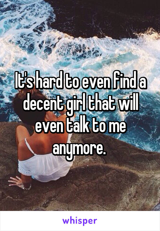 It's hard to even find a decent girl that will even talk to me anymore. 