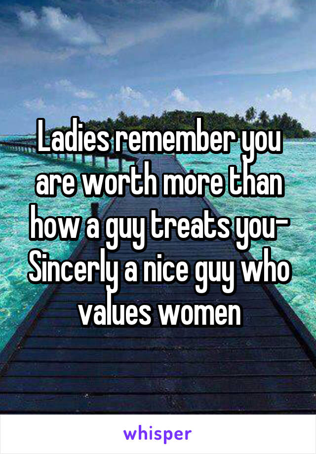 Ladies remember you are worth more than how a guy treats you- Sincerly a nice guy who values women