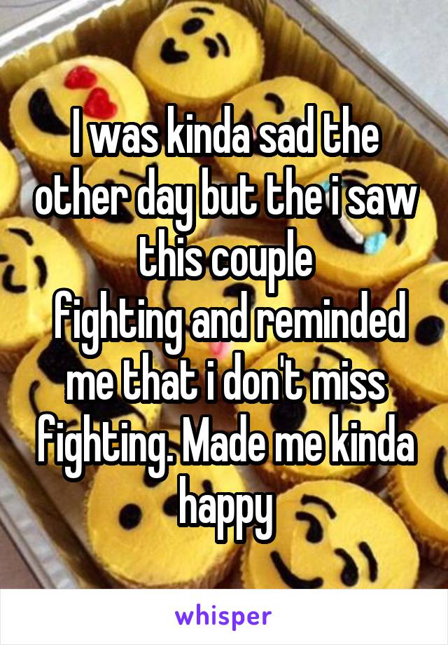 I was kinda sad the other day but the i saw this couple
 fighting and reminded me that i don't miss fighting. Made me kinda happy