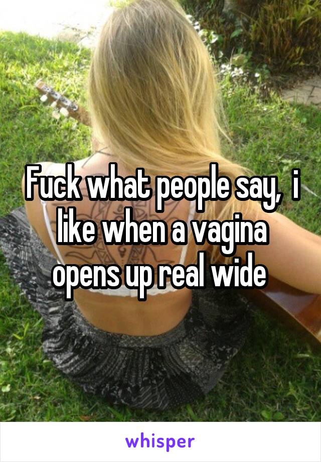 Fuck what people say,  i like when a vagina opens up real wide 