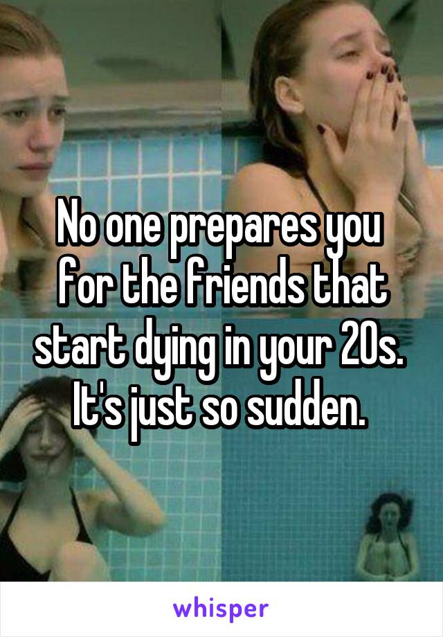 No one prepares you 
for the friends that start dying in your 20s. 
It's just so sudden. 