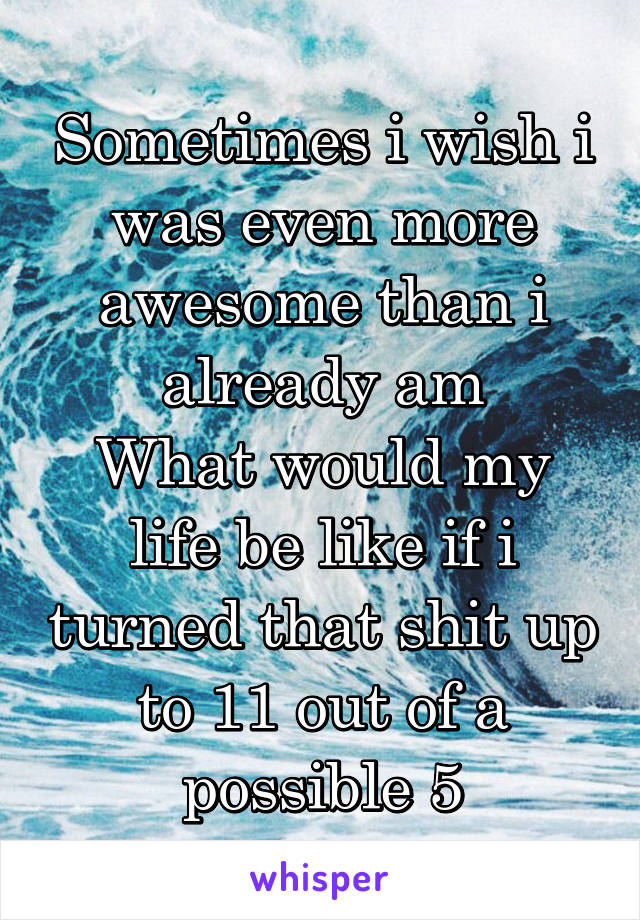 Sometimes i wish i was even more awesome than i already am
What would my life be like if i turned that shit up to 11 out of a possible 5