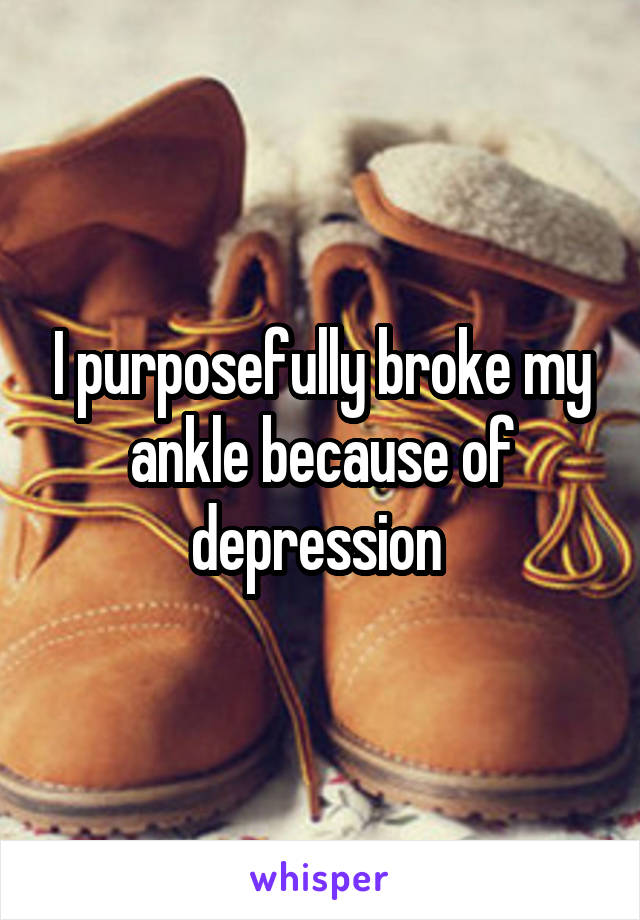 I purposefully broke my ankle because of depression 