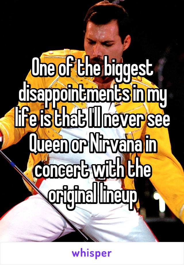 One of the biggest disappointments in my life is that I'll never see Queen or Nirvana in concert with the original lineup