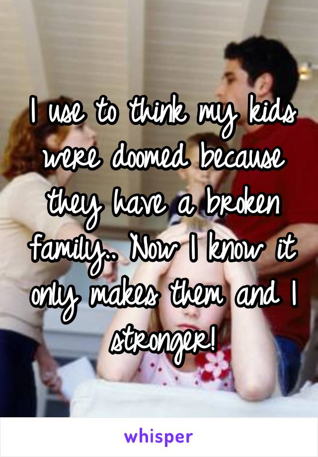 I use to think my kids were doomed because they have a broken family.. Now I know it only makes them and I stronger!