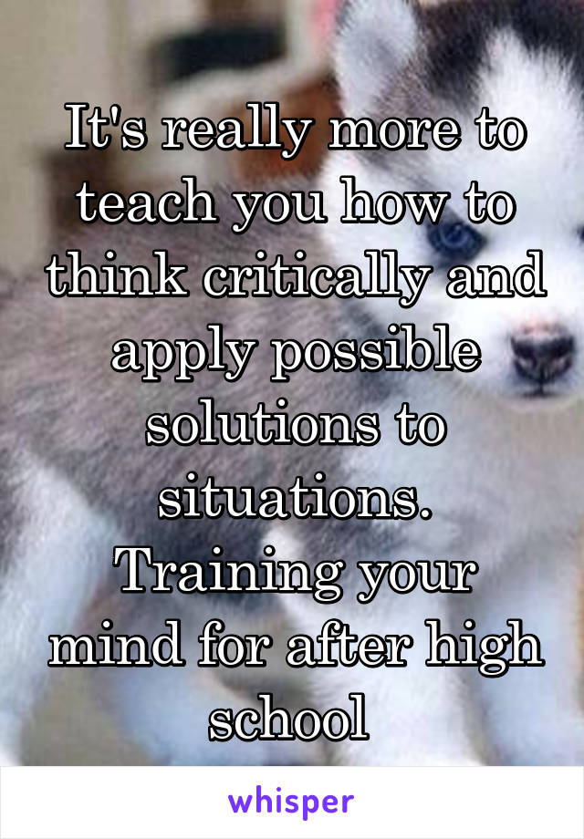 It's really more to teach you how to think critically and apply possible solutions to situations. Training your mind for after high school 