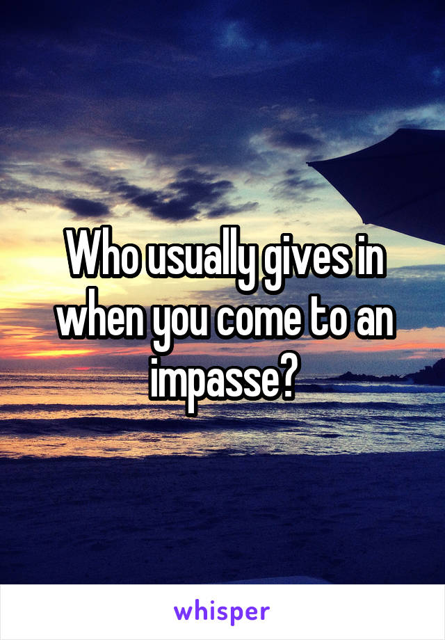 Who usually gives in when you come to an impasse?