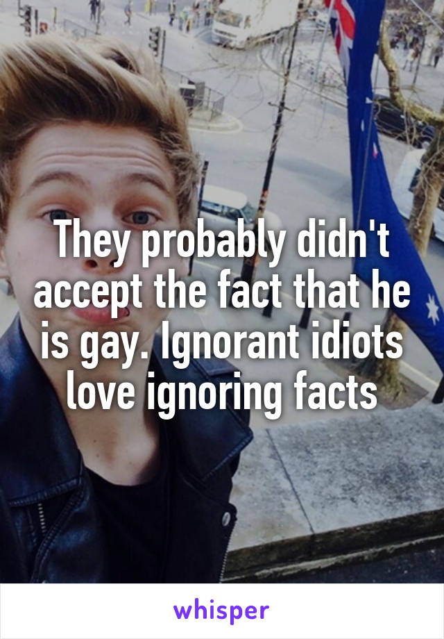 They probably didn't accept the fact that he is gay. Ignorant idiots love ignoring facts