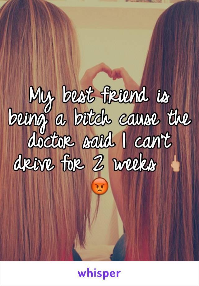 My best friend is being a bitch cause the doctor said I can't drive for 2 weeks 🖕🏼😡