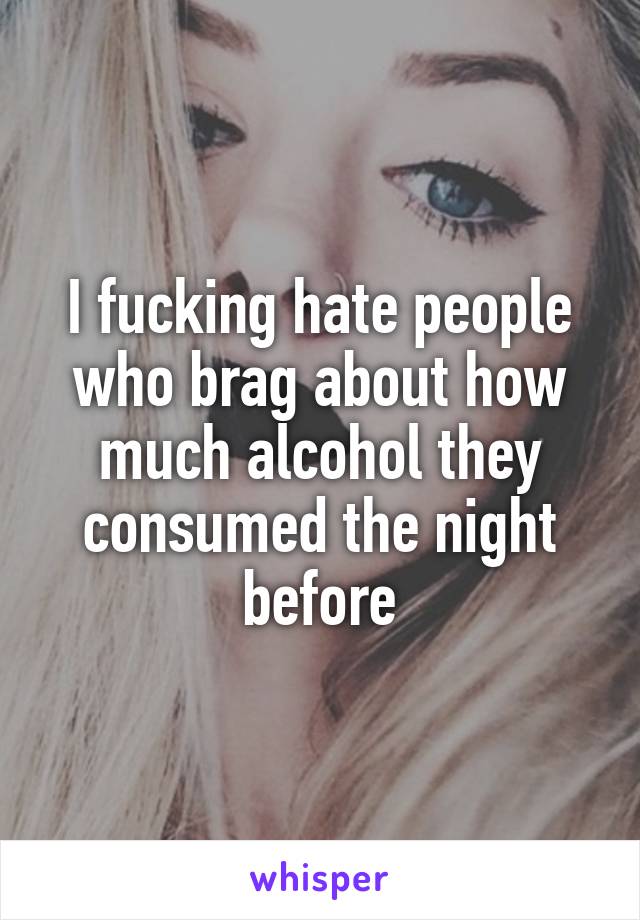 I fucking hate people who brag about how much alcohol they consumed the night before