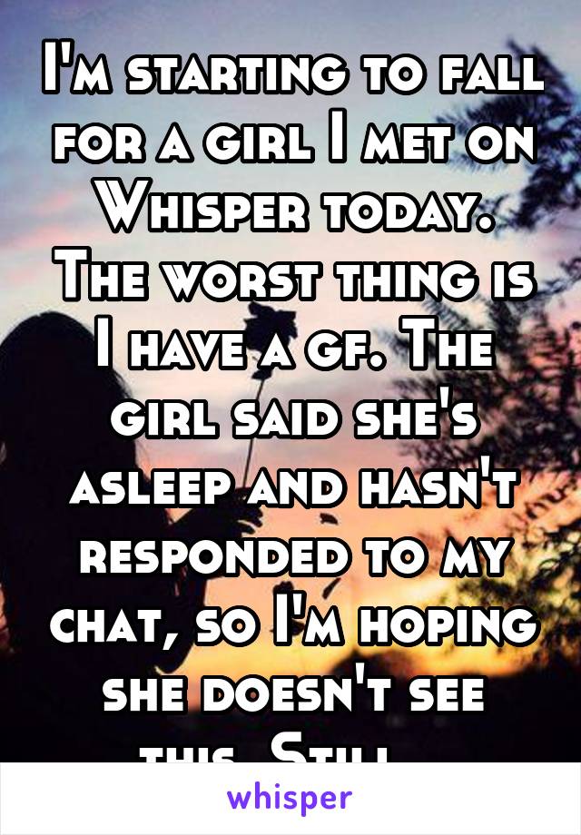 I'm starting to fall for a girl I met on Whisper today. The worst thing is I have a gf. The girl said she's asleep and hasn't responded to my chat, so I'm hoping she doesn't see this. Still...