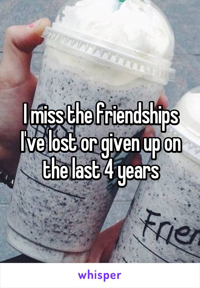 I miss the friendships I've lost or given up on the last 4 years