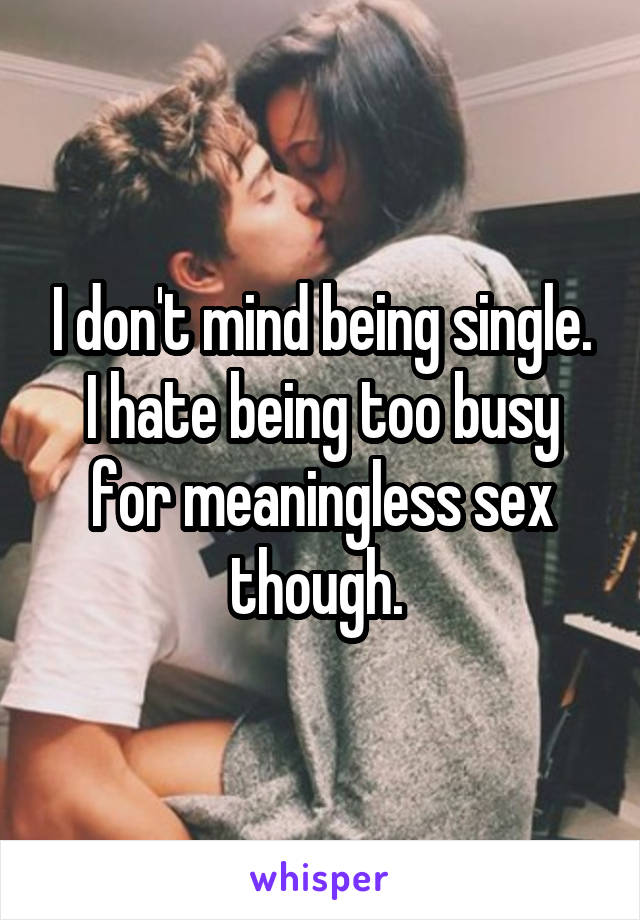 I don't mind being single. I hate being too busy for meaningless sex though. 