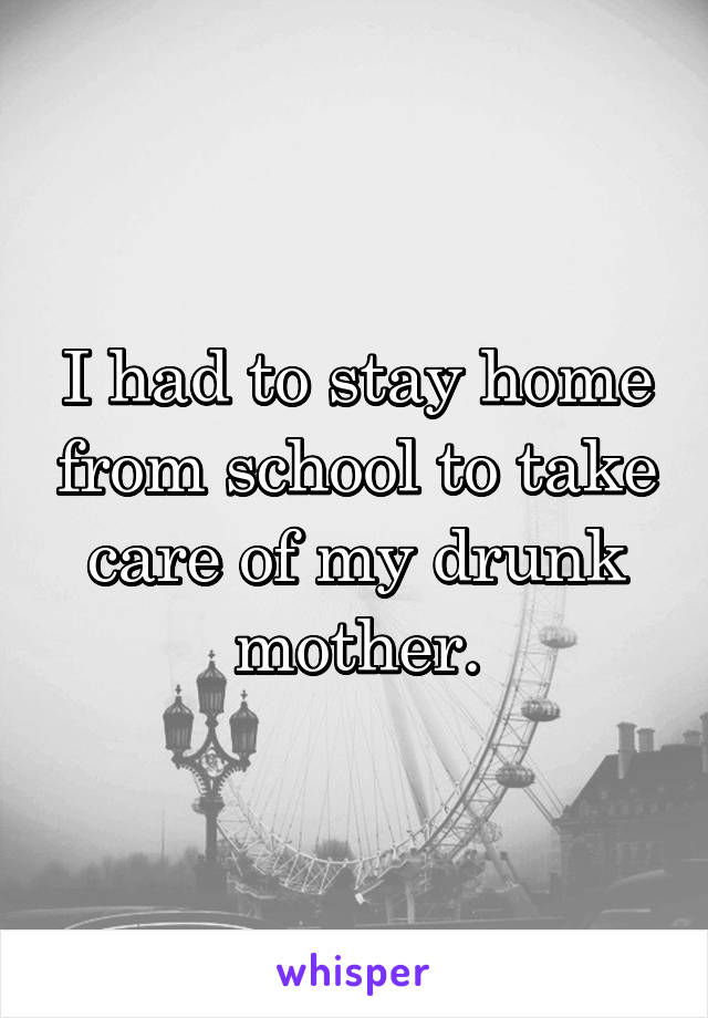 I had to stay home from school to take care of my drunk mother.