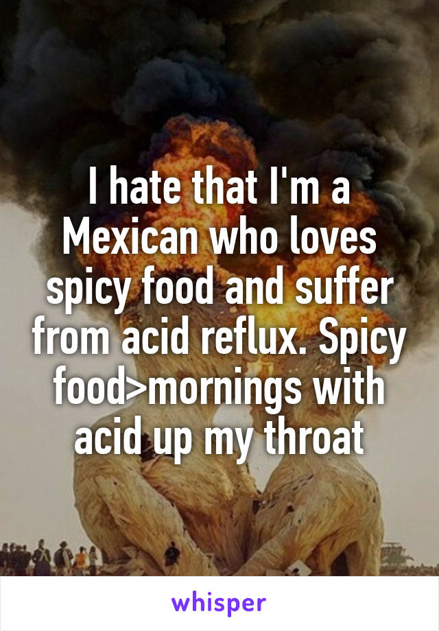 I hate that I'm a Mexican who loves spicy food and suffer from acid reflux. Spicy food>mornings with acid up my throat