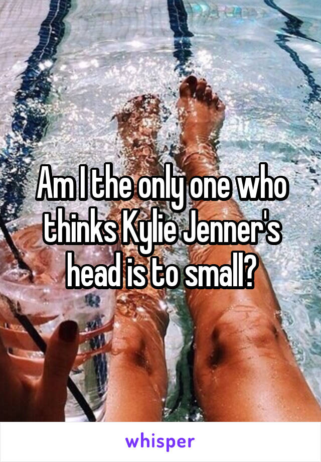 Am I the only one who thinks Kylie Jenner's head is to small?