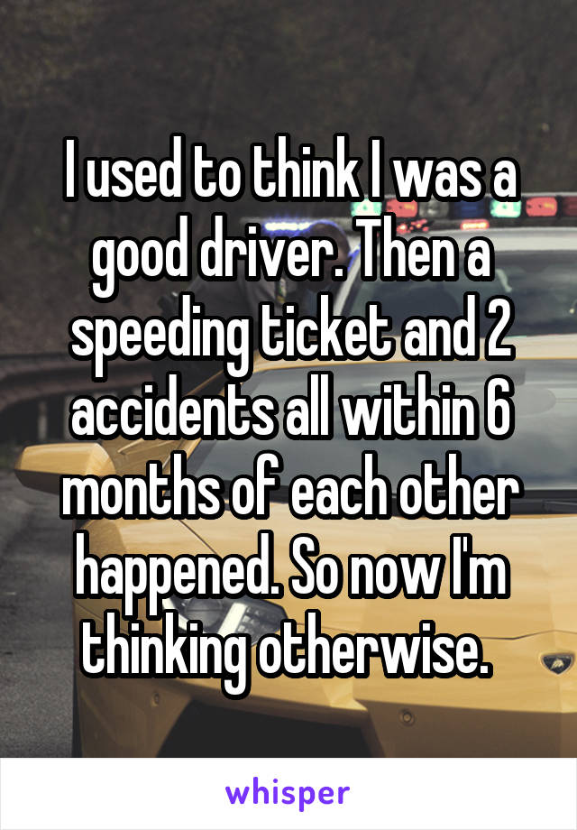 I used to think I was a good driver. Then a speeding ticket and 2 accidents all within 6 months of each other happened. So now I'm thinking otherwise. 