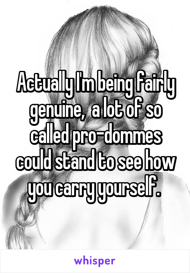 Actually I'm being fairly genuine,  a lot of so called pro-dommes could stand to see how you carry yourself. 