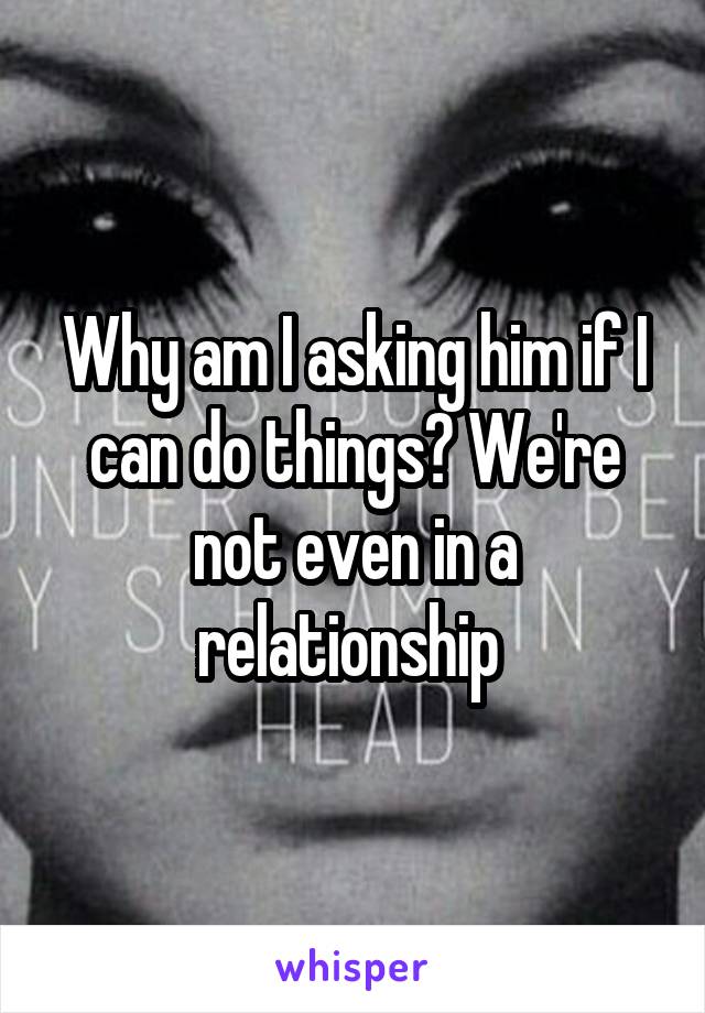 Why am I asking him if I can do things? We're not even in a relationship 