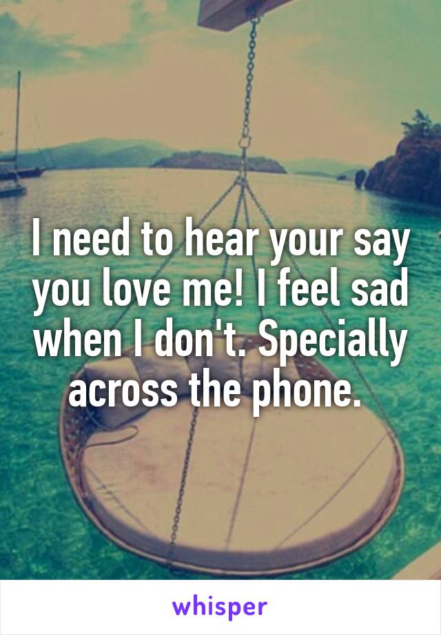 I need to hear your say you love me! I feel sad when I don't. Specially across the phone. 