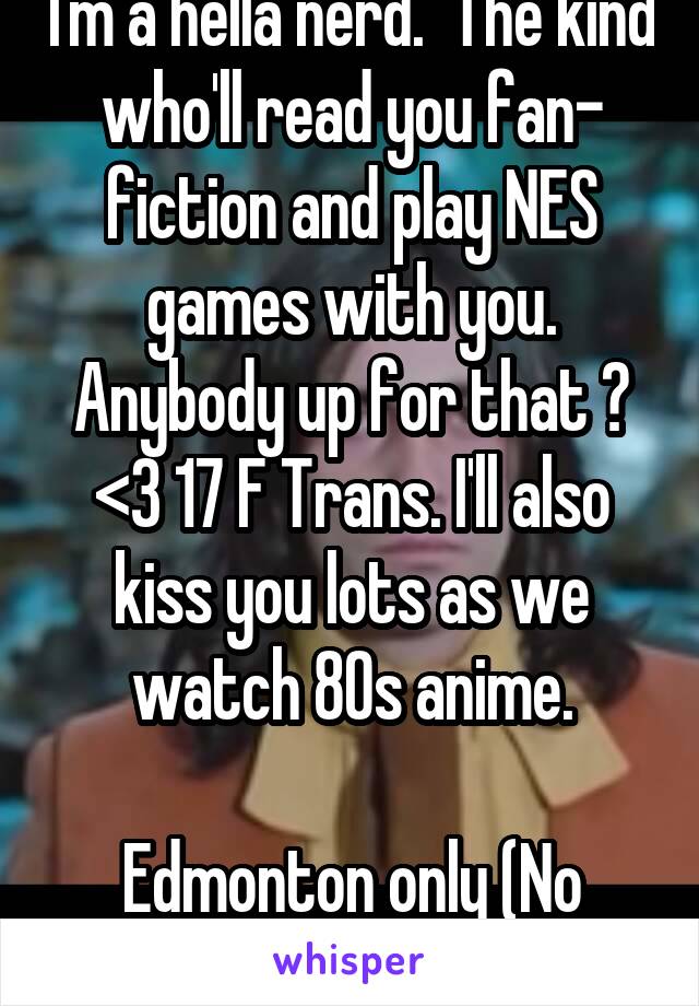 I'm a hella nerd.  The kind who'll read you fan- fiction and play NES games with you. Anybody up for that ? <3 17 F Trans. I'll also kiss you lots as we watch 80s anime.

Edmonton only (No Guys