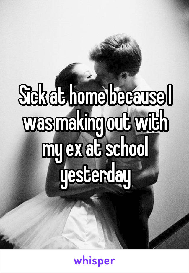 Sick at home because I was making out with my ex at school yesterday