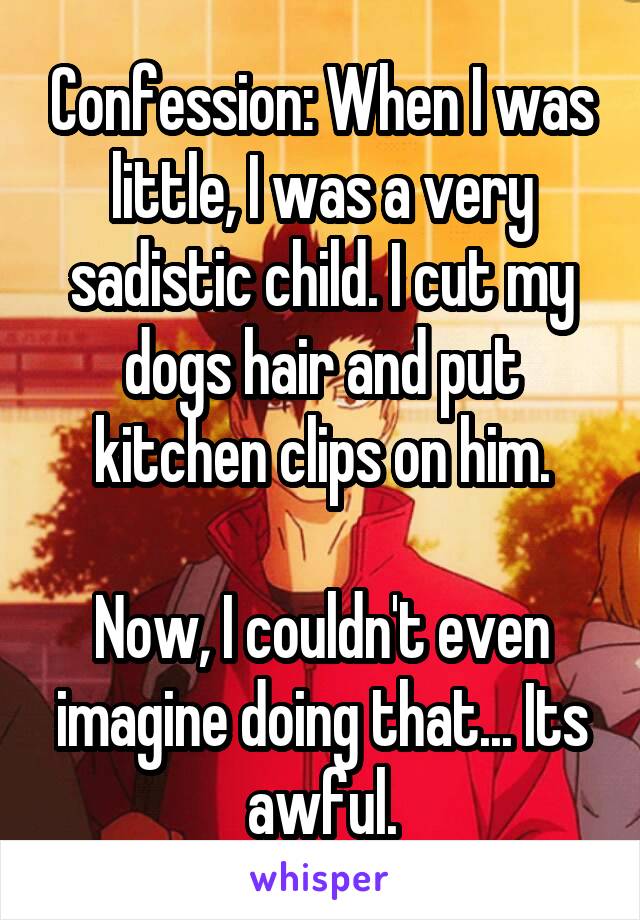 Confession: When I was little, I was a very sadistic child. I cut my dogs hair and put kitchen clips on him.

Now, I couldn't even imagine doing that... Its awful.