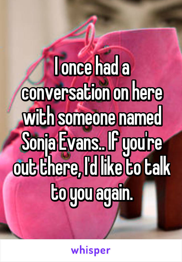 I once had a conversation on here with someone named Sonja Evans.. If you're out there, I'd like to talk to you again.