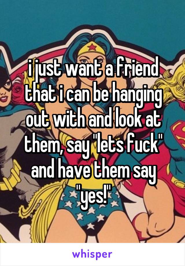 i just want a friend that i can be hanging out with and look at them, say "lets fuck" and have them say "yes!"