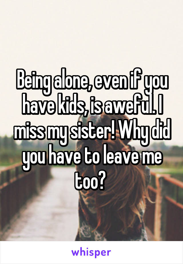 Being alone, even if you have kids, is aweful. I miss my sister! Why did you have to leave me too? 