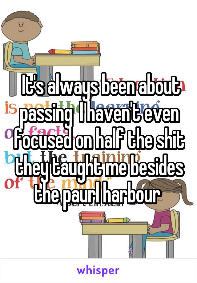  It's always been about passing  I haven't even focused on half the shit they taught me besides the paurl harbour 